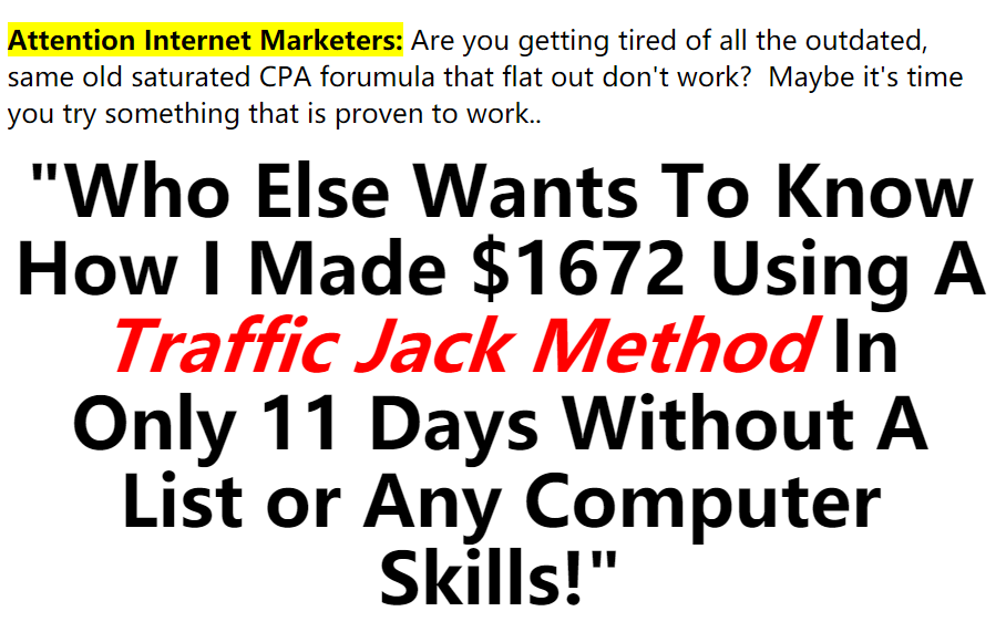 "Who Else Wants To Know How I Made $1672 Using A Traffic Jack Method In Only 11 Days Without A List or Any Computer Skills!"(Commission Attractor) "Who Else Wants To Know How I Made $1672 Using A Traffic Jack Method In Only 11 Days Without A List or Any Computer Skills!"(Commission Attractor)